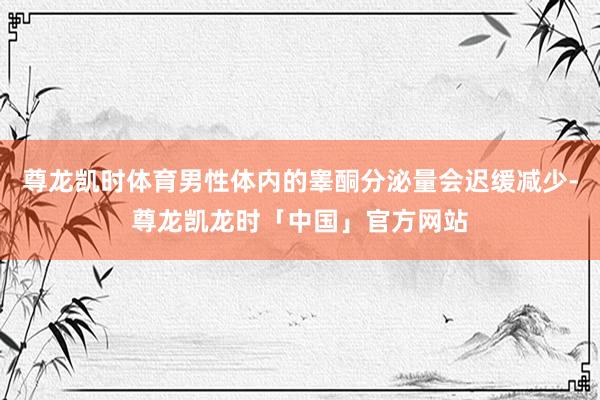尊龙凯时体育男性体内的睾酮分泌量会迟缓减少-尊龙凯龙时「中国」官方网站