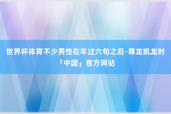 世界杯体育不少男性在年过六旬之后-尊龙凯龙时「中国」官方网站
