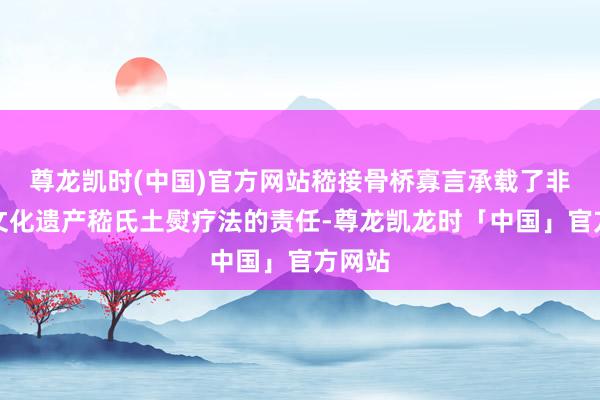 尊龙凯时(中国)官方网站嵇接骨桥寡言承载了非物资文化遗产嵇氏土熨疗法的责任-尊龙凯龙时「中国」官方网站