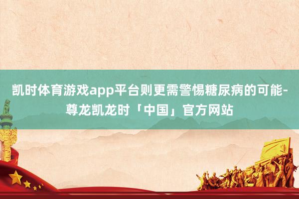 凯时体育游戏app平台则更需警惕糖尿病的可能-尊龙凯龙时「中国」官方网站