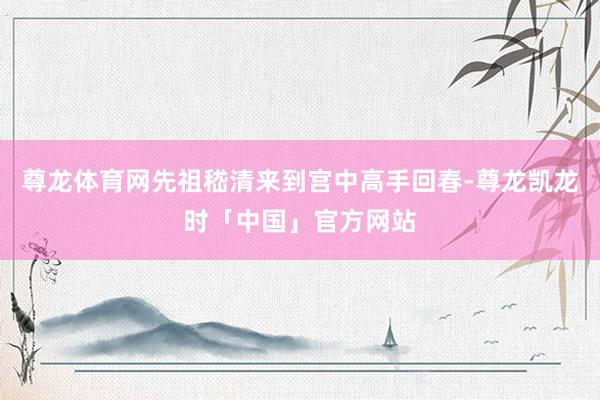 尊龙体育网先祖嵇清来到宫中高手回春-尊龙凯龙时「中国」官方网站