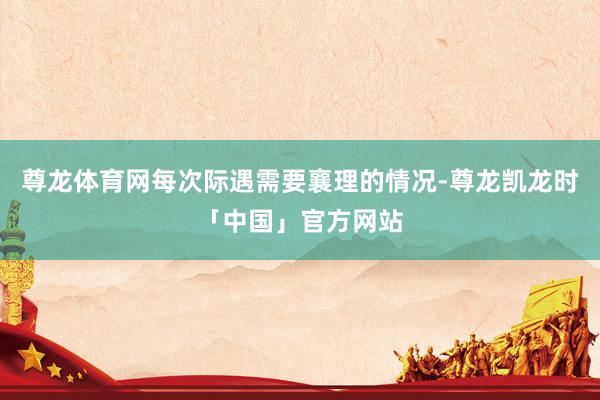 尊龙体育网每次际遇需要襄理的情况-尊龙凯龙时「中国」官方网站