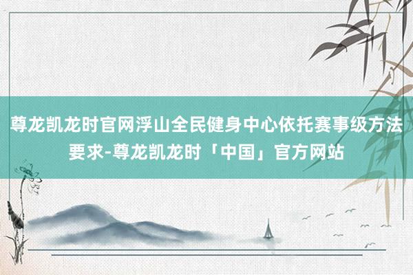 尊龙凯龙时官网浮山全民健身中心依托赛事级方法要求-尊龙凯龙时「中国」官方网站