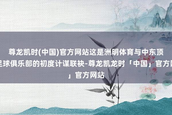 尊龙凯时(中国)官方网站这是洲明体育与中东顶级足球俱乐部的初度计谋联袂-尊龙凯龙时「中国」官方网站