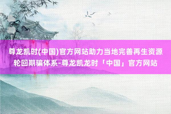 尊龙凯时(中国)官方网站助力当地完善再生资源轮回期骗体系-尊龙凯龙时「中国」官方网站