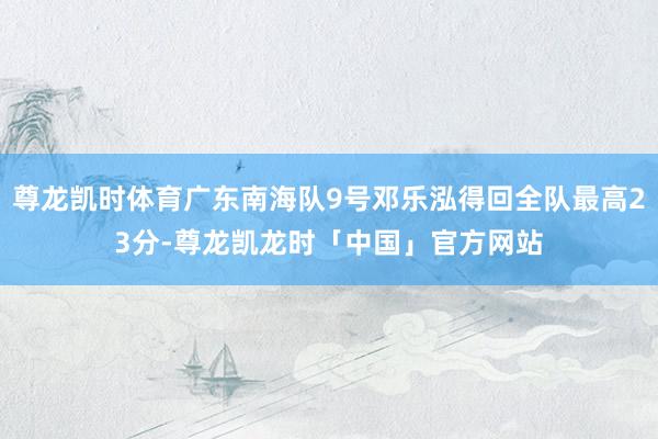 尊龙凯时体育广东南海队9号邓乐泓得回全队最高23分-尊龙凯龙时「中国」官方网站