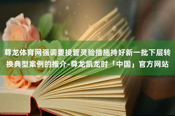 尊龙体育网强调要接管灵验措施持好新一批下层转换典型案例的推介-尊龙凯龙时「中国」官方网站