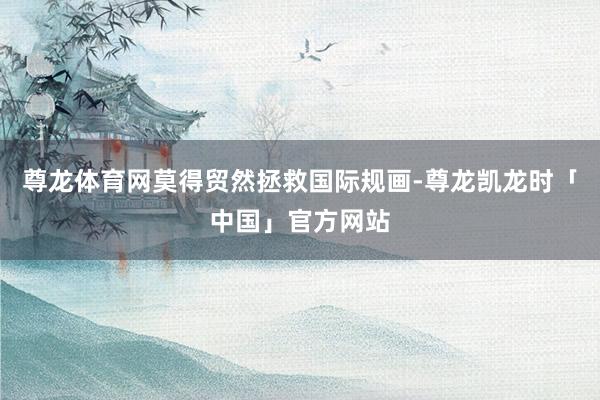 尊龙体育网莫得贸然拯救国际规画-尊龙凯龙时「中国」官方网站