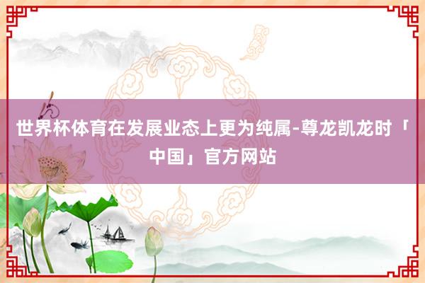 世界杯体育在发展业态上更为纯属-尊龙凯龙时「中国」官方网站