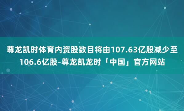 尊龙凯时体育内资股数目将由107.63亿股减少至106.6亿股-尊龙凯龙时「中国」官方网站