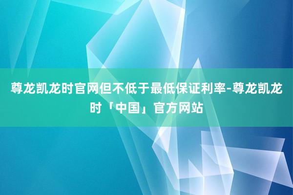 尊龙凯龙时官网但不低于最低保证利率-尊龙凯龙时「中国」官方网站