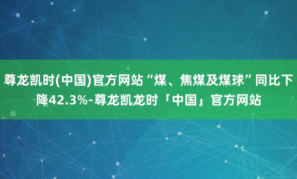 尊龙凯时(中国)官方网站“煤、焦煤及煤球”同比下降42.3%-尊龙凯龙时「中国」官方网站