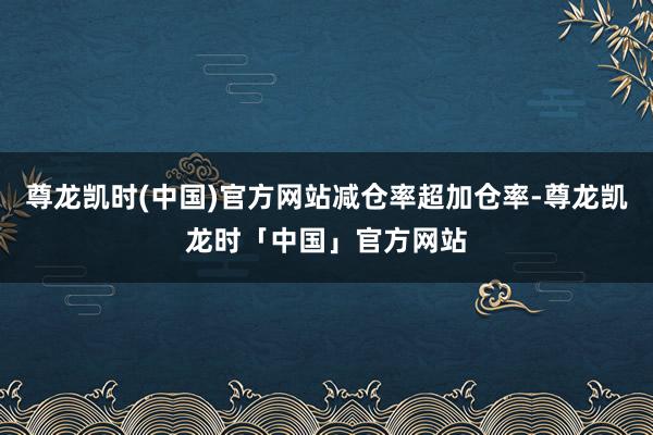尊龙凯时(中国)官方网站减仓率超加仓率-尊龙凯龙时「中国」官方网站