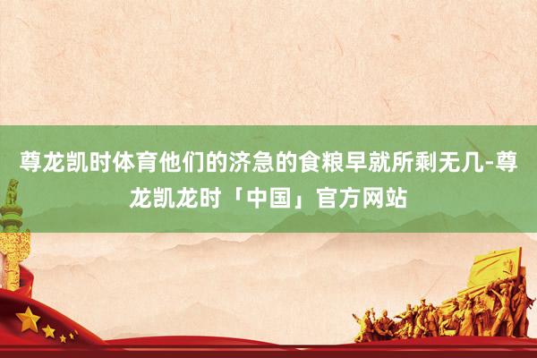 尊龙凯时体育他们的济急的食粮早就所剩无几-尊龙凯龙时「中国」官方网站