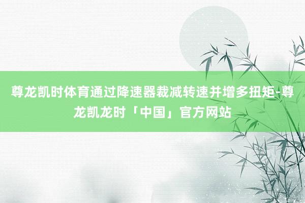 尊龙凯时体育通过降速器裁减转速并增多扭矩-尊龙凯龙时「中国」官方网站