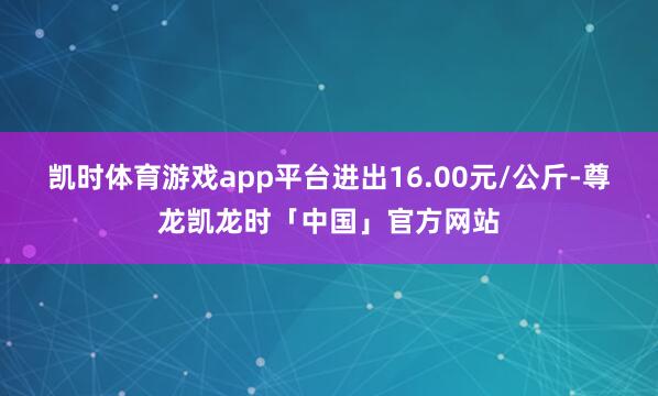 凯时体育游戏app平台进出16.00元/公斤-尊龙凯龙时「中国」官方网站