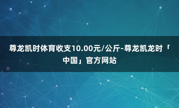 尊龙凯时体育收支10.00元/公斤-尊龙凯龙时「中国」官方网站