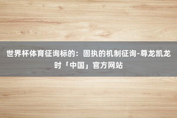 世界杯体育征询标的：固执的机制征询-尊龙凯龙时「中国」官方网站