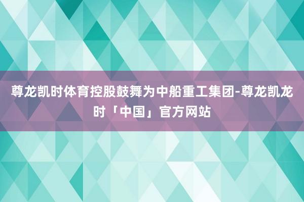 尊龙凯时体育控股鼓舞为中船重工集团-尊龙凯龙时「中国」官方网站