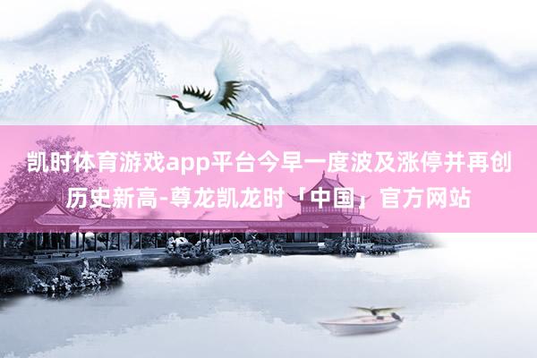 凯时体育游戏app平台今早一度波及涨停并再创历史新高-尊龙凯龙时「中国」官方网站