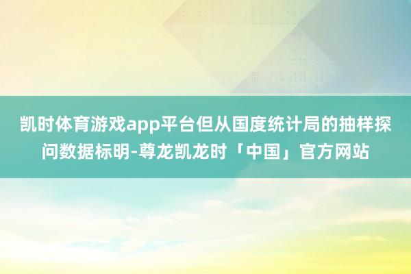 凯时体育游戏app平台但从国度统计局的抽样探问数据标明-尊龙凯龙时「中国」官方网站
