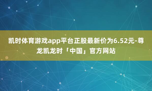 凯时体育游戏app平台正股最新价为6.52元-尊龙凯龙时「中国」官方网站