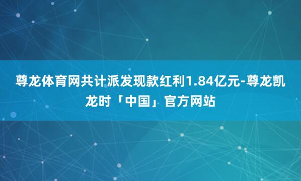 尊龙体育网共计派发现款红利1.84亿元-尊龙凯龙时「中国」官方网站