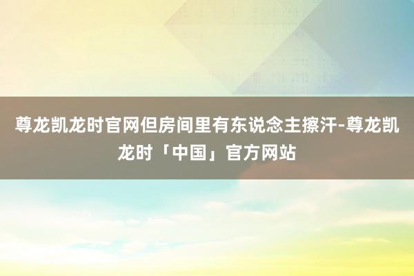 尊龙凯龙时官网但房间里有东说念主擦汗-尊龙凯龙时「中国」官方网站