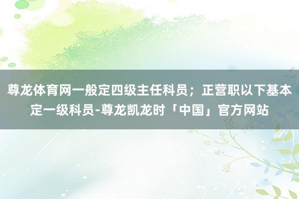 尊龙体育网一般定四级主任科员；正营职以下基本定一级科员-尊龙凯龙时「中国」官方网站