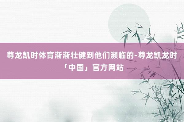 尊龙凯时体育渐渐壮健到他们濒临的-尊龙凯龙时「中国」官方网站