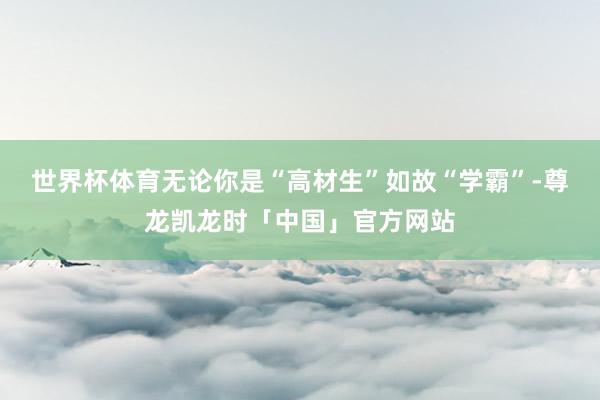 世界杯体育无论你是“高材生”如故“学霸”-尊龙凯龙时「中国」官方网站