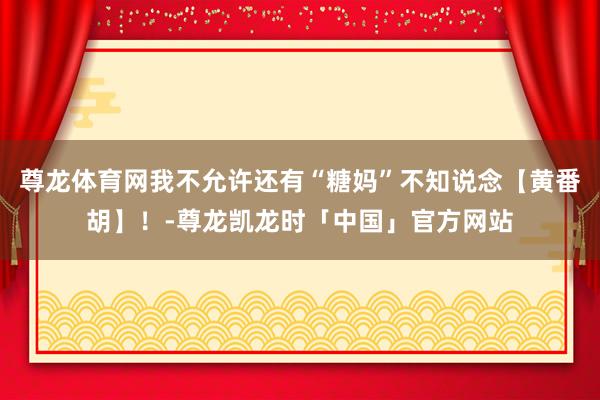 尊龙体育网我不允许还有“糖妈”不知说念【黄番胡】！-尊龙凯龙时「中国」官方网站