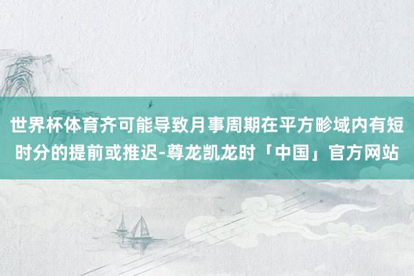 世界杯体育齐可能导致月事周期在平方畛域内有短时分的提前或推迟-尊龙凯龙时「中国」官方网站