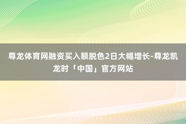 尊龙体育网融资买入额脱色2日大幅增长-尊龙凯龙时「中国」官方网站