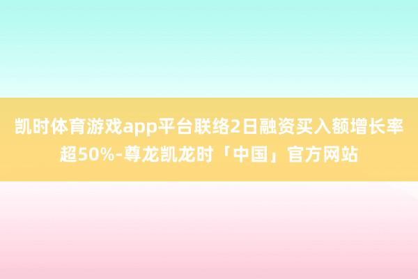 凯时体育游戏app平台联络2日融资买入额增长率超50%-尊龙凯龙时「中国」官方网站