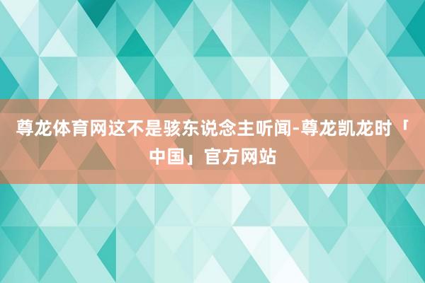 尊龙体育网这不是骇东说念主听闻-尊龙凯龙时「中国」官方网站