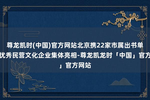 尊龙凯时(中国)官方网站北京携22家市属出书单元及优秀民营文化企业集体亮相-尊龙凯龙时「中国」官方网站