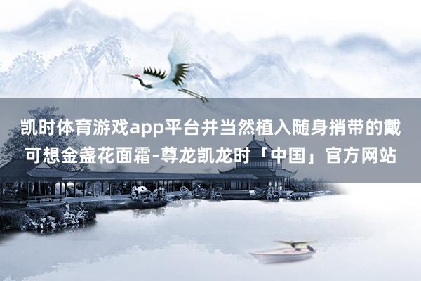 凯时体育游戏app平台并当然植入随身捎带的戴可想金盏花面霜-尊龙凯龙时「中国」官方网站