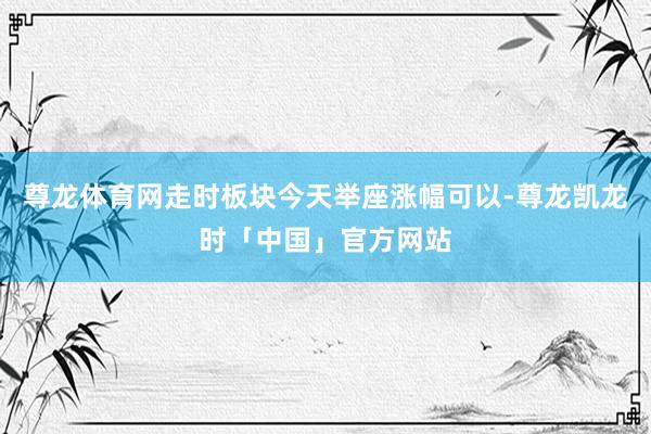 尊龙体育网走时板块今天举座涨幅可以-尊龙凯龙时「中国」官方网站