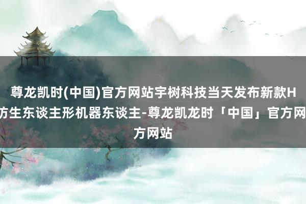 尊龙凯时(中国)官方网站宇树科技当天发布新款H2仿生东谈主形机器东谈主-尊龙凯龙时「中国」官方网站