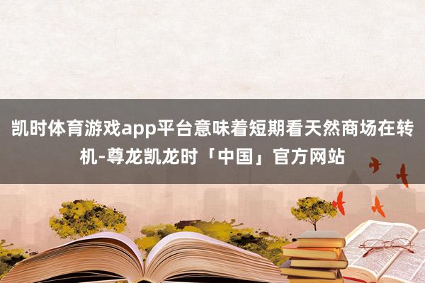 凯时体育游戏app平台意味着短期看天然商场在转机-尊龙凯龙时「中国」官方网站