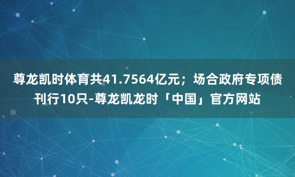 尊龙凯时体育共41.7564亿元；场合政府专项债刊行10只-尊龙凯龙时「中国」官方网站