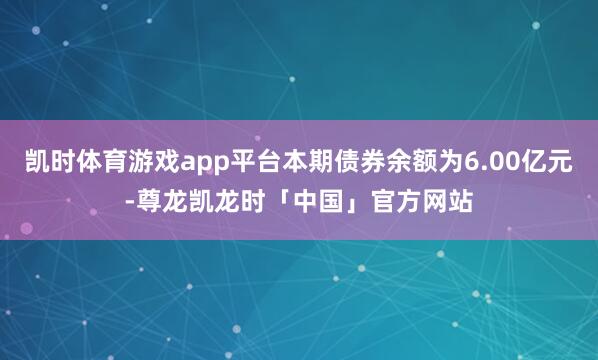凯时体育游戏app平台本期债券余额为6.00亿元-尊龙凯龙时「中国」官方网站